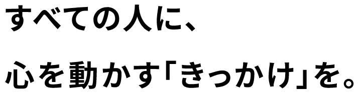 すべての人に、心を動かす「きっかけ」を。